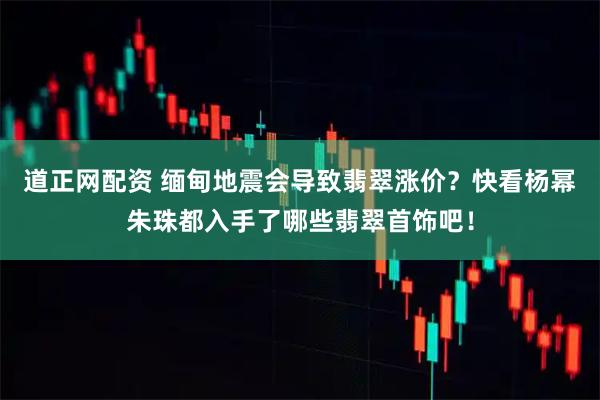 道正网配资 缅甸地震会导致翡翠涨价？快看杨幂朱珠都入手了哪些翡翠首饰吧！