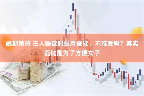 融期策略 古人睡觉时爱用瓷枕，不难受吗？其实瓷枕是为了方便女子
