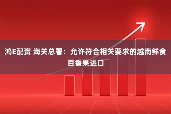 鸿E配资 海关总署：允许符合相关要求的越南鲜食百香果进口