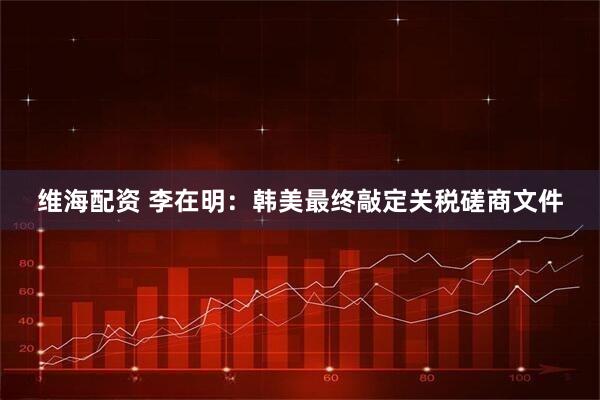 维海配资 李在明：韩美最终敲定关税磋商文件