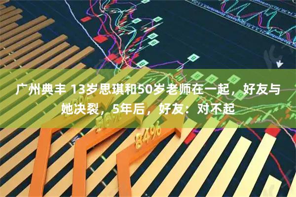 广州典丰 13岁思琪和50岁老师在一起，好友与她决裂，5年后，好友：对不起