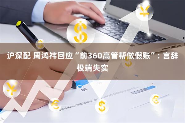 沪深配 周鸿祎回应“前360高管帮做假账”: 言辞极端失实
