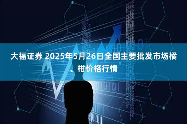 大福证券 2025年5月26日全国主要批发市场橘、柑价格行情