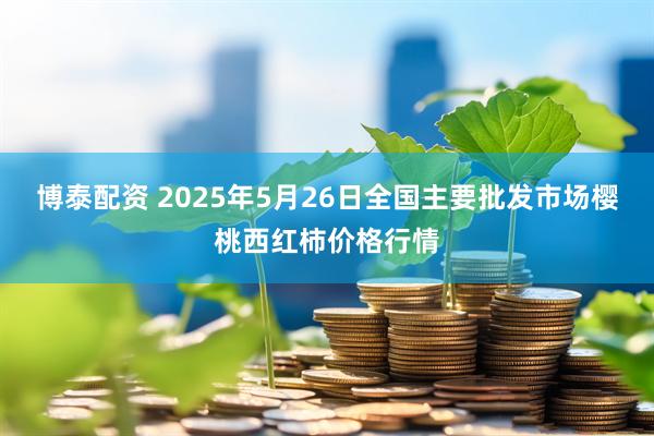 博泰配资 2025年5月26日全国主要批发市场樱桃西红柿价格行情