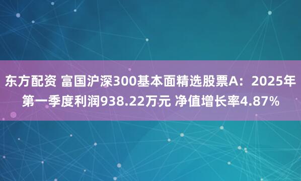 东方配资 富国沪深300基本面精选股票A：2025年第一季度利润938.22万元 净值增长率4.87%