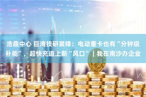 浩鼎中心 巨湾技研裴锋：电动重卡也有“分钟级补能”，超快充追上新“风口”｜我在南沙办企业