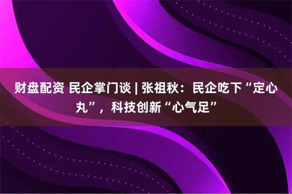 财盘配资 民企掌门谈 | 张祖秋：民企吃下“定心丸”，科技创新“心气足”