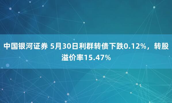 中国银河证券 5月30日利群转债下跌0.12%，转股溢价率15.47%
