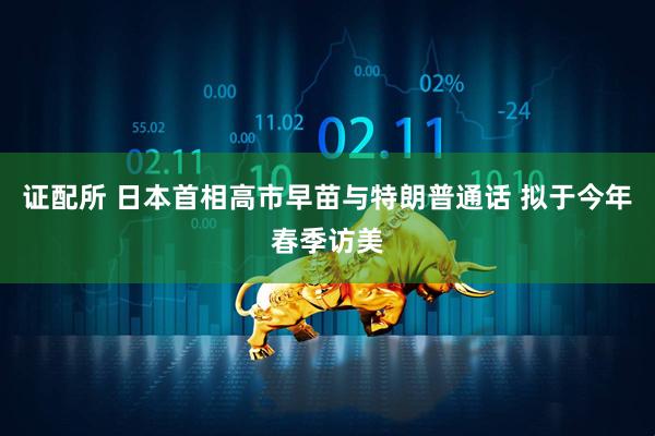 证配所 日本首相高市早苗与特朗普通话 拟于今年春季访美