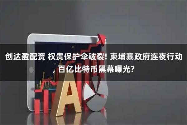 创达盈配资 权贵保护伞破裂! 柬埔寨政府连夜行动, 百亿比特币黑幕曝光?