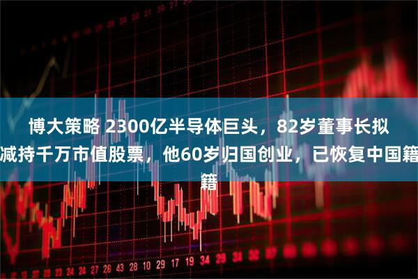 博大策略 2300亿半导体巨头，82岁董事长拟减持千万市值股票，他60岁归国创业，已恢复中国籍