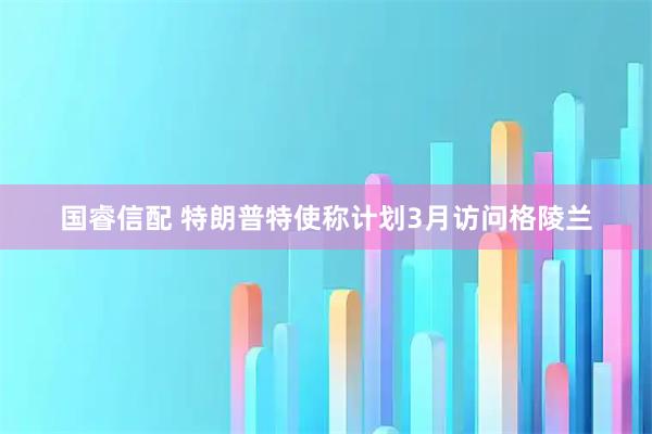 国睿信配 特朗普特使称计划3月访问格陵兰