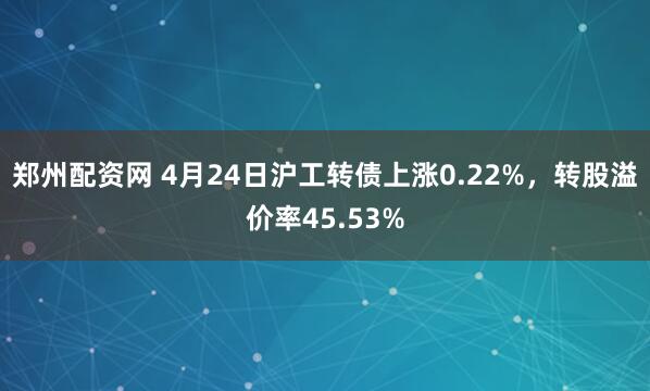 郑州配资网 4月24日沪工转债上涨0.22%，转股溢价率45.53%