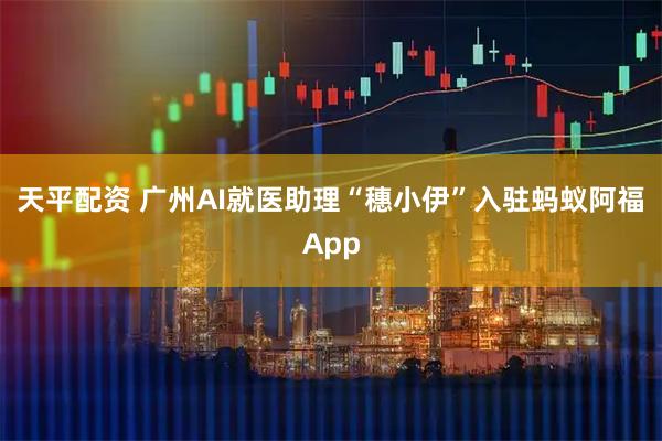 天平配资 广州AI就医助理“穗小伊”入驻蚂蚁阿福App