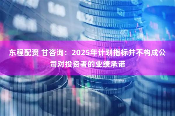 东程配资 甘咨询：2025年计划指标并不构成公司对投资者的业绩承诺
