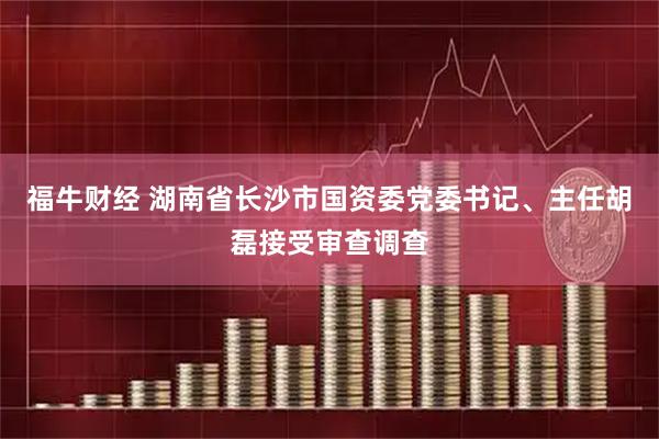 福牛财经 湖南省长沙市国资委党委书记、主任胡磊接受审查调查