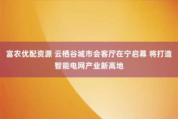 富农优配资源 云栖谷城市会客厅在宁启幕 将打造智能电网产业新高地