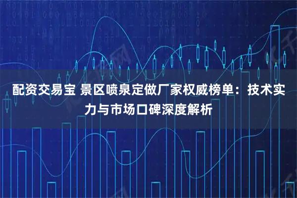 配资交易宝 景区喷泉定做厂家权威榜单：技术实力与市场口碑深度解析