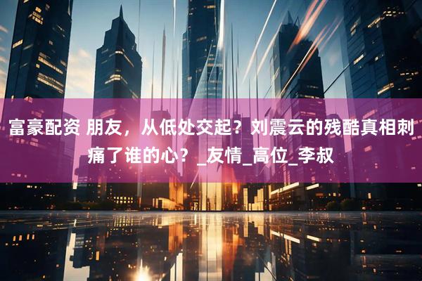 富豪配资 朋友，从低处交起？刘震云的残酷真相刺痛了谁的心？_友情_高位_李叔
