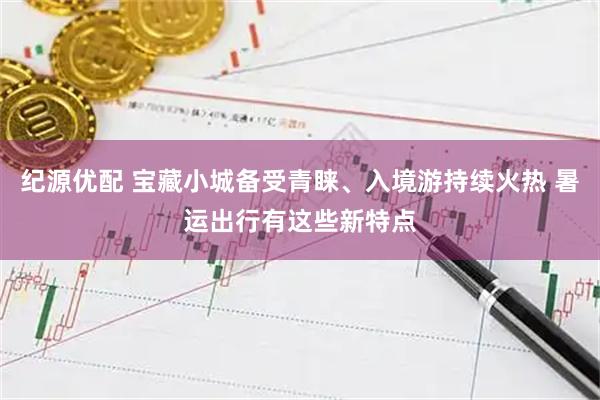 纪源优配 宝藏小城备受青睐、入境游持续火热 暑运出行有这些新特点